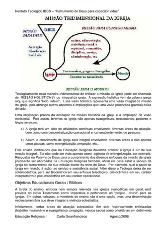 Instituto Teológico IBCS – “Instrumento de Deus para capacitor vidas”




Teologicamente essa maneira tridimensional de enfocar a missão da igreja pode ser chamada
de MISSÃO HOLÍSTICA (i) ou integral da igreja. A expressão holística vem da palavra grega
oloj, que significa “todo, inteiro”. Essa visão holística representa uma visão integral da missão
da igreja, pois abrange outros aspectos e implicações que uma visão polarizada (parcial) deixa
de lado.
Uma implicação prática da aceitação da missão holística da igreja é a ampliação da visão
ministerial. Pois assim, teremos na igreja não apenas evangelistas, missionários, pastores e
leigos serviçais.
   a) A igreja terá um ciclo de atividades contínuas envolvendo diversas áreas de atuação,
      bem como uma descentralização operacional e, conseqüentemente, de pessoas.

   b) Assim, o crescimento da igreja será integral envolvendo diversas áreas e não apenas
      umas poucas, como evangelização, pregação, etc...
Este enlace lembra-nos que na Educação Religiosa devemos enfocar a igreja à luz de sua
missão integral. Ela não pode ser vista apenas como agência de evangelização, por exemplo.
Respostas na Palavra de Deus para o cumprimento dos diversos enfoques da missão da igreja
precisarão ser abordados na Educação Religiosa também, afinal ela deve estar a serviço da
igreja no cumprimento de sua missão diante do reino de Deus. Por exemplo, qual o papel da
igreja em relação à ação, ao serviço e assistência social. Além disso a Teologia deixa de ser
soteriocêntrica, para ser teocêntrica em seu enfoque teleológico, cristocêntrica em seu caráter
interpretativo e pneumocêntrica em seu caráter operacional.

Objetivos Educacionais Gerais / Biblicos
A tarefa do ensino, embora nem sempre relevada nas igrejas evangélicas em geral, está
prevista no Novo Testamento como imperativa e pertencente ao "projeto divino" para as
igrejas. Em outras palavras, o ministério do ensino não é uma opção, mas uma determinação
neotestamentária que deve integrar a vivência eclesiástica.
Infelizmente, certas áreas de atuação eclesiástica têm sido historicamente enfatizadas
(trabalho missionário e evangelístico, pregação, música sacra) como prioritárias em detrimento
Educação Religiosa I         Carla Geanfrancisco                   Agosto/2008
 