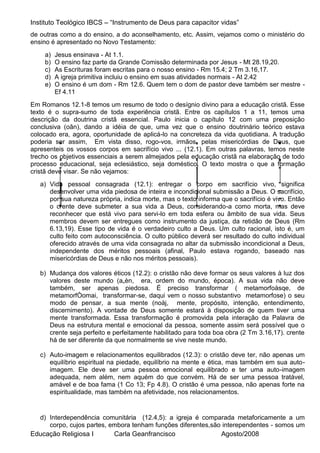 Instituto Teológico IBCS – “Instrumento de Deus para capacitor vidas”
de outras como a do ensino, a do aconselhamento, etc. Assim, vejamos como o ministério do
ensino é apresentado no Novo Testamento:
    a)   Jesus ensinava - At 1.1.
    b)   O ensino faz parte da Grande Comissão determinada por Jesus - Mt 28.19,20.
    c)   As Escrituras foram escritas para o nosso ensino - Rm 15.4; 2 Tm 3.16,17.
    d)   A igreja primitiva incluiu o ensino em suas atividades normais - At 2.42
    e)   O ensino é um dom - Rm 12.6. Quem tem o dom de pastor deve também ser mestre -
         Ef 4.11
Em Romanos 12.1-8 temos um resumo de todo o desígnio divino para a educação cristã. Esse
texto é o supra-sumo de toda experiência cristã. Entre os capítulos 1 a 11, temos uma
descrição da doutrina cristã essencial. Paulo inicia o capítulo 12 com uma preposição
conclusiva (oân), dando a idéia de que, uma vez que o ensino doutrinário teórico estava
colocado era, agora, oportunidade de aplicá-lo na concreteza da vida quotidiana. A tradução
poderia ser assim, Em vista disso, rogo-vos, irmãos, pelas misericórdias de Deus, que
apresenteis os vossos corpos em sacrifício vivo ... (12.1). Em outras palavras, temos neste
trecho os objetivos essenciais a serem almejados pela educação cristã na elaboração de todo
processo educacional, seja eclesiástico, seja doméstico. O texto mostra o que a formação
cristã deve visar. Se não vejamos:
   a) Vida pessoal consagrada (12.1): entregar o corpo em sacrifício vivo, significa
      desenvolver uma vida piedosa de inteira e incondicional submissão a Deus. O sacrifício,
      por sua natureza própria, indica morte, mas o texto informa que o sacrifício é vivo. Então
      o crente deve submeter a sua vida a Deus, considerando-a como morta, mas deve
      reconhecer que está vivo para servi-lo em toda esfera ou âmbito de sua vida. Seus
      membros devem ser entregues como instrumento da justiça, da retidão de Deus (Rm
      6.13,19). Esse tipo de vida é o verdadeiro culto a Deus. Um culto racional, isto é, um
      culto feito com autoconsciência. O culto público deverá ser resultado do culto individual
      oferecido através de uma vida consagrada no altar da submissão incondicional a Deus,
      independente dos méritos pessoais (afinal, Paulo estava rogando, baseado nas
      misericórdias de Deus e não nos méritos pessoais).

   b) Mudança dos valores éticos (12.2): o cristão não deve formar os seus valores à luz dos
      valores deste mundo (a„èn, era, ordem do mundo, época). A sua vida não deve
      também, ser apenas piedosa. É preciso transformar ( metamorfoàsqe, de
      metamorfÒomai, transformar-se, daqui vem o nosso substantivo metamorfose) o seu
      modo de pensar, a sua mente (noàj, mente, propósito, intenção, entendimento,
      discernimento). A vontade de Deus somente estará à disposição de quem tiver uma
      mente transformada. Essa transformação é promovida pela interação da Palavra de
      Deus na estrutura mental e emocional da pessoa, somente assim será possível que o
      crente seja perfeito e perfeitamente habilitado para toda boa obra (2 Tm 3.16,17). crente
      há de ser diferente da que normalmente se vive neste mundo.

   c) Auto-imagem e relacionamentos equilibrados (12.3): o cristão deve ter, não apenas um
      equilíbrio espiritual na piedade, equilíbrio na mente e ética, mas também em sua auto-
      imagem. Ele deve ser uma pessoa emocional equilibrado e ter uma auto-imagem
      adequada, nem além, nem aquém do que convém. Há de ser uma pessoa tratável,
      amável e de boa fama (1 Co 13; Fp 4.8). O cristão é uma pessoa, não apenas forte na
      espiritualidade, mas também na afetividade, nos relacionamentos.


  d) Interdependência comunitária (12.4,5): a igreja é comparada metaforicamente a um
     corpo, cujos partes, embora tenham funções diferentes,são interependentes - somos um
Educação Religiosa I       Carla Geanfrancisco                Agosto/2008
 