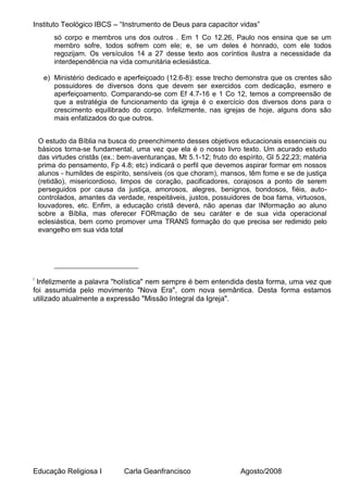 Instituto Teológico IBCS – “Instrumento de Deus para capacitor vidas”
         só corpo e membros uns dos outros . Em 1 Co 12.26, Paulo nos ensina que se um
         membro sofre, todos sofrem com ele; e, se um deles é honrado, com ele todos
         regozijam. Os versículos 14 a 27 desse texto aos coríntios ilustra a necessidade da
         interdependência na vida comunitária eclesiástica.

     e) Ministério dedicado e aperfeiçoado (12.6-8): esse trecho demonstra que os crentes são
        possuidores de diversos dons que devem ser exercidos com dedicação, esmero e
        aperfeiçoamento. Comparando-se com Ef 4.7-16 e 1 Co 12, temos a compreensão de
        que a estratégia de funcionamento da igreja é o exercício dos diversos dons para o
        crescimento equilibrado do corpo. Infelizmente, nas igrejas de hoje, alguns dons são
        mais enfatizados do que outros.


    O estudo da Bíblia na busca do preenchimento desses objetivos educacionais essenciais ou
    básicos torna-se fundamental, uma vez que ela é o nosso livro texto. Um acurado estudo
    das virtudes cristãs (ex.: bem-aventuranças, Mt 5.1-12; fruto do espírito, Gl 5.22,23; matéria
    prima do pensamento, Fp 4.8; etc) indicará o perfil que devemos aspirar formar em nossos
    alunos - humildes de espírito, sensíveis (os que choram), mansos, têm fome e se de justiça
    (retidão), misericordioso, limpos de coração, pacificadores, corajosos a ponto de serem
    perseguidos por causa da justiça, amorosos, alegres, benignos, bondosos, fiéis, auto-
    controlados, amantes da verdade, respeitáveis, justos, possuidores de boa fama, virtuosos,
    louvadores, etc. Enfim, a educação cristã deverá, não apenas dar INformação ao aluno
    sobre a Bíblia, mas oferecer FORmação de seu caráter e de sua vida operacional
    eclesiástica, bem como promover uma TRANS formação do que precisa ser redimido pelo
    evangelho em sua vida total




i
 Infelizmente a palavra "holística" nem sempre é bem entendida desta forma, uma vez que
foi assumida pelo movimento "Nova Era", com nova semântica. Desta forma estamos
utilizado atualmente a expressão "Missão Integral da Igreja".




Educação Religiosa I           Carla Geanfrancisco                   Agosto/2008
 