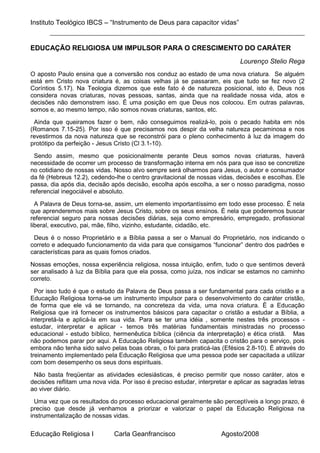 Instituto Teológico IBCS – “Instrumento de Deus para capacitor vidas”


EDUCAÇÃO RELIGIOSA UM IMPULSOR PARA O CRESCIMENTO DO CARÁTER
                                                                             Lourenço Stelio Rega
O aposto Paulo ensina que a conversão nos conduz ao estado de uma nova criatura. Se alguém
está em Cristo nova criatura é, as coisas velhas já se passaram, eis que tudo se fez novo (2
Coríntios 5.17). Na Teologia dizemos que este fato é de natureza posicional, isto é, Deus nos
considera novas criaturas, novas pessoas, santas, ainda que na realidade nossa vida, atos e
decisões não demonstrem isso. É uma posição em que Deus nos colocou. Em outras palavras,
somos e, ao mesmo tempo, não somos novas criaturas, santos, etc.

 Ainda que queiramos fazer o bem, não conseguimos realizá-lo, pois o pecado habita em nós
(Romanos 7.15-25). Por isso é que precisamos nos despir da velha natureza pecaminosa e nos
revestirmos da nova natureza que se reconstrói para o pleno conhecimento à luz da imagem do
protótipo da perfeição - Jesus Cristo (Cl 3.1-10).

 Sendo assim, mesmo que posicionalmente perante Deus somos novas criaturas, haverá
necessidade de ocorrer um processo de transformação interna em nós para que isso se concretize
no cotidiano de nossas vidas. Nosso alvo sempre será olharmos para Jesus, o autor e consumador
da fé (Hebreus 12.2), cedendo-lhe o centro gravitacional de nossas vidas, decisões e escolhas. Ele
passa, dia após dia, decisão após decisão, escolha após escolha, a ser o nosso paradigma, nosso
referencial inegociável e absoluto.

  A Palavra de Deus torna-se, assim, um elemento importantíssimo em todo esse processo. É nela
que aprenderemos mais sobre Jesus Cristo, sobre os seus ensinos. É nela que poderemos buscar
referencial seguro para nossas decisões diárias, seja como empresário, empregado, profissional
liberal, executivo, pai, mãe, filho, vizinho, estudante, cidadão, etc.

 Deus é o nosso Proprietário e a Bíblia passa a ser o Manual do Proprietário, nos indicando o
correto e adequado funcionamento da vida para que consigamos “funcionar” dentro dos padrões e
características para as quais fomos criados.

Nossas emoções, nossa experiência religiosa, nossa intuição, enfim, tudo o que sentimos deverá
ser analisado à luz da Bíblia para que ela possa, como juíza, nos indicar se estamos no caminho
correto.

  Por isso tudo é que o estudo da Palavra de Deus passa a ser fundamental para cada cristão e a
Educação Religiosa torna-se um instrumento impulsor para o desenvolvimento do caráter cristão,
de forma que ele vá se tornando, na concreteza da vida, uma nova criatura. É a Educação
Religiosa que irá fornecer os instrumentos básicos para capacitar o cristão a estudar a Bíblia, a
interpretá-la e aplicá-la em sua vida. Para se ter uma idéia , somente nestes três processos -
estudar, interpretar e aplicar - temos três matérias fundamentais ministradas no processo
educacional - estudo bíblico, hermenêutica bíblica (ciência da interpretação) e ética cristã. Mas
não podemos parar por aqui. A Educação Religiosa também capacita o cristão para o serviço, pois
embora não tenha sido salvo pelas boas obras, o foi para praticá-las (Efésios 2.8-10). É através do
treinamento implementado pela Educação Religiosa que uma pessoa pode ser capacitada a utilizar
com bom desempenho os seus dons espirituais.

 Não basta freqüentar as atividades eclesiásticas, é preciso permitir que nosso caráter, atos e
decisões reflitam uma nova vida. Por isso é preciso estudar, interpretar e aplicar as sagradas letras
ao viver diário.

  Uma vez que os resultados do processo educacional geralmente são perceptíveis a longo prazo, é
preciso que desde já venhamos a priorizar e valorizar o papel da Educação Religiosa na
instrumentalização de nossas vidas.

Educação Religiosa I          Carla Geanfrancisco                     Agosto/2008
 