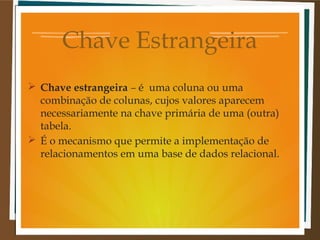 Chave Estrangeira
 Chave estrangeira – é uma coluna ou uma
combinação de colunas, cujos valores aparecem
necessariamente na chave primária de uma (outra)
tabela.
 É o mecanismo que permite a implementação de
relacionamentos em uma base de dados relacional.

 