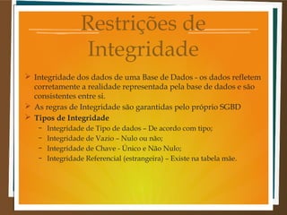Restrições de
Integridade
 Integridade dos dados de uma Base de Dados - os dados refletem
corretamente a realidade representada pela base de dados e são
consistentes entre si.
 As regras de Integridade são garantidas pelo próprio SGBD
 Tipos de Integridade
–
–
–
–

Integridade de Tipo de dados – De acordo com tipo;
Integridade de Vazio – Nulo ou não;
Integridade de Chave - Único e Não Nulo;
Integridade Referencial (estrangeira) – Existe na tabela mãe.

 