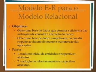Modelo E-R para o
Modelo Relacional
 Objetivos:
–
–

Obter uma base de dados que permita a eficiência das
instruções de consulta e alteração do banco;
Obter uma base de dados simplificada, no que diz
respeito ao desenvolvimento e manutenção das
aplicações.

 Passos
–
–

1. tradução inicial de entidades e respectivos
atributos;
2. tradução de relacionamentos e respectivos
atributos.

 