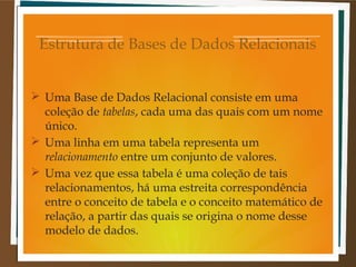 Estrutura de Bases de Dados Relacionais
 Uma Base de Dados Relacional consiste em uma
coleção de tabelas, cada uma das quais com um nome
único.
 Uma linha em uma tabela representa um
relacionamento entre um conjunto de valores.
 Uma vez que essa tabela é uma coleção de tais
relacionamentos, há uma estreita correspondência
entre o conceito de tabela e o conceito matemático de
relação, a partir das quais se origina o nome desse
modelo de dados.

 