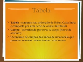 Tabela
 Tabela - conjunto não ordenado de linhas. Cada linha
é composta por uma série de campos (atributo).
 Campo - identificado por nome de campo (nome de
atributo).
 O conjunto de campos das linhas de uma tabela que
possuem o mesmo nome formam uma coluna.

 