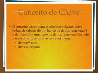 Conceito de Chave
 O conceito básico para estabelecer relações entre
linhas de tabelas de um banco de dados relacional é
o da chave. Em uma base de dados relacional, há pelo
menos dois tipos de chaves a considerar:
–
–

chave primária,
chave estrangeira.

 