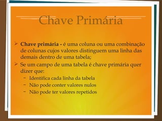 Chave Primária
 Chave primária - é uma coluna ou uma combinação
de colunas cujos valores distinguem uma linha das
demais dentro de uma tabela;
 Se um campo de uma tabela é chave primária quer
dizer que:
–
–
–

Identifica cada linha da tabela
Não pode conter valores nulos
Não pode ter valores repetidos

 