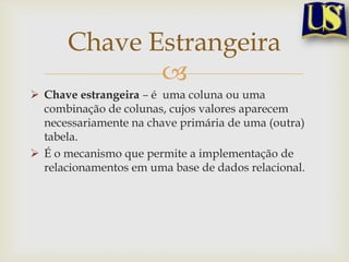 Chave Estrangeira

 Chave estrangeira – é uma coluna ou uma
combinação de colunas, cujos valores aparecem
necessariamente na chave primária de uma (outra)
tabela.
 É o mecanismo que permite a implementação de
relacionamentos em uma base de dados relacional.

 