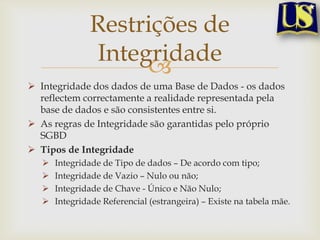 Restrições de
Integridade

 Integridade dos dados de uma Base de Dados - os dados
reflectem correctamente a realidade representada pela
base de dados e são consistentes entre si.
 As regras de Integridade são garantidas pelo próprio
SGBD
 Tipos de Integridade





Integridade de Tipo de dados – De acordo com tipo;
Integridade de Vazio – Nulo ou não;
Integridade de Chave - Único e Não Nulo;
Integridade Referencial (estrangeira) – Existe na tabela mãe.

 