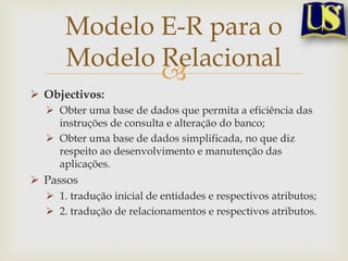 Modelo E-R para o
Modelo Relacional

 Objectivos:
 Obter uma base de dados que permita a eficiência das
instruções de consulta e alteração do banco;
 Obter uma base de dados simplificada, no que diz
respeito ao desenvolvimento e manutenção das
aplicações.

 Passos
 1. tradução inicial de entidades e respectivos atributos;
 2. tradução de relacionamentos e respectivos atributos.

 