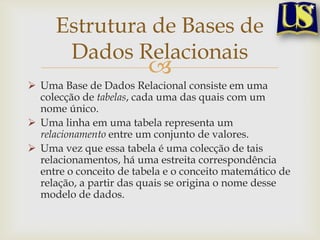Estrutura de Bases de
Dados Relacionais



 Uma Base de Dados Relacional consiste em uma
colecção de tabelas, cada uma das quais com um
nome único.
 Uma linha em uma tabela representa um
relacionamento entre um conjunto de valores.
 Uma vez que essa tabela é uma colecção de tais
relacionamentos, há uma estreita correspondência
entre o conceito de tabela e o conceito matemático de
relação, a partir das quais se origina o nome desse
modelo de dados.

 