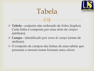 Tabela

 Tabela - conjunto não ordenado de linhas (tuplos).
Cada linha é composta por uma série de campos
(atributo).
 Campo - identificado por nome de campo (nome de
atributo).
 O conjunto de campos das linhas de uma tabela que
possuem o mesmo nome formam uma coluna.

 
