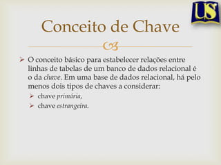 Conceito de Chave

 O conceito básico para estabelecer relações entre
linhas de tabelas de um banco de dados relacional é
o da chave. Em uma base de dados relacional, há pelo
menos dois tipos de chaves a considerar:
 chave primária,
 chave estrangeira.

 