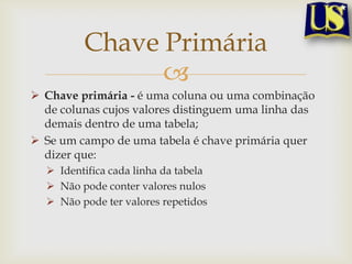 Chave Primária

 Chave primária - é uma coluna ou uma combinação
de colunas cujos valores distinguem uma linha das
demais dentro de uma tabela;
 Se um campo de uma tabela é chave primária quer
dizer que:
 Identifica cada linha da tabela
 Não pode conter valores nulos
 Não pode ter valores repetidos

 