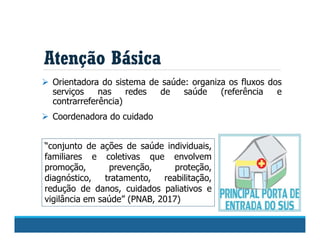 Atenção Básica
 Orientadora do sistema de saúde: organiza os fluxos dos
serviços nas redes de saúde (referência e
contrarreferência)
 Coordenadora do cuidado
“conjunto de ações de saúde individuais,
familiares e coletivas que envolvem
promoção, prevenção, proteção,
diagnóstico, tratamento, reabilitação,
redução de danos, cuidados paliativos e
vigilância em saúde” (PNAB, 2017)
 