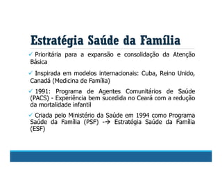  Prioritária para a expansão e consolidação da Atenção
Básica
 Inspirada em modelos internacionais: Cuba, Reino Unido,
Canadá (Medicina de Família)
 1991: Programa de Agentes Comunitários de Saúde
(PACS) - Experiência bem sucedida no Ceará com a redução
da mortalidade infantil
 Criada pelo Ministério da Saúde em 1994 como Programa
Saúde da Família (PSF) - Estratégia Saúde da Família
(ESF)
Estratégia Saúde da Família
 
