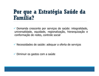  Demanda crescente por serviços de saúde: integralidade,
universalidade, equidade, regionalização, hierarquização e
conformação de redes, controle social
 Necessidades de saúde: adequar a oferta de serviços
 Diminuir os gastos com a saúde
Por que a Estratégia Saúde da
Família?
 