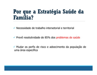  Necessidade de trabalho intersetorial e territorial
 Prevê resolutividade de 85% dos problemas de saúde
 Mudar os perfis de risco e adoecimento da população de
uma área específica
Por que a Estratégia Saúde da
Família?
 