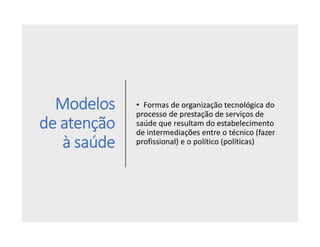 Modelos
de atenção
à saúde
• Formas de organização tecnológica do
processo de prestação de serviços de
saúde que resultam do estabelecimento
de intermediações entre o técnico (fazer
profissional) e o político (políticas)
 