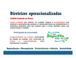 Diretrizes operacionalizadas
Territorialização e Adstrição
Cuidado Centrado na Pessoa
Resolutividade
Clínica ampliada que oferece um cuidado singular e compartilhado que
estimule a autonomia das pessoas e o desenvolvimento de competências e a
confiança necessária para que possam gerir e tomar decisões sobre sua
própria saúde e cuidado.
Regionalização e Hierarquização
Longitudinalidade do cuidado: continuidade
da relação de cuidado, com construção de
vínculo e responsabilização entre
profissionais e usuários.
Participação da comunidade
 