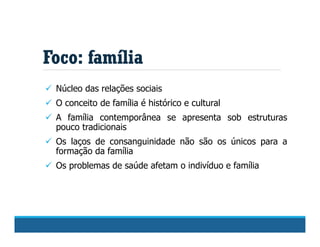 Foco: família
 Núcleo das relações sociais
 O conceito de família é histórico e cultural
 A família contemporânea se apresenta sob estruturas
pouco tradicionais
 Os laços de consanguinidade não são os únicos para a
formação da família
 Os problemas de saúde afetam o indivíduo e família
 