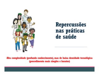 Repercussões
nas práticas
de saúde
Alta complexidade (profundo conhecimento), mas de baixa densidade tecnológica
(procedimento mais simples e baratos)
 