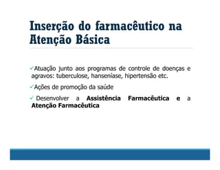 Inserção do farmacêutico na
Atenção Básica
Atuação junto aos programas de controle de doenças e
agravos: tuberculose, hanseníase, hipertensão etc.
Ações de promoção da saúde
 Desenvolver a Assistência Farmacêutica e a
Atenção Farmacêutica
 