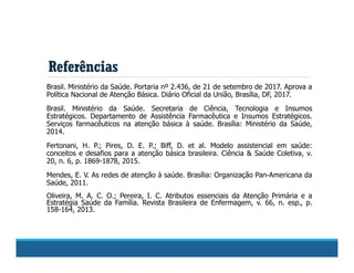 Referências
Brasil. Ministério da Saúde. Portaria nº 2.436, de 21 de setembro de 2017. Aprova a
Política Nacional de Atenção Básica. Diário Oficial da União, Brasília, DF, 2017.
Brasil. Ministério da Saúde. Secretaria de Ciência, Tecnologia e Insumos
Estratégicos. Departamento de Assistência Farmacêutica e Insumos Estratégicos.
Serviços farmacêuticos na atenção básica à saúde. Brasília: Ministério da Saúde,
2014.
Fertonani, H. P.; Pires, D. E. P.; Biff, D. et al. Modelo assistencial em saúde:
conceitos e desafios para a atenção básica brasileira. Ciência & Saúde Coletiva, v.
20, n. 6, p. 1869-1878, 2015.
Mendes, E. V. As redes de atenção à saúde. Brasília: Organização Pan-Americana da
Saúde, 2011.
Oliveira, M. A. C. O.; Pereira, I. C. Atributos essenciais da Atenção Primária e a
Estratégia Saúde da Família. Revista Brasileira de Enfermagem, v. 66, n. esp., p.
158-164, 2013.
 