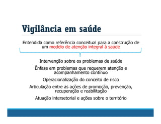 Vigilância em saúde
Entendida como referência conceitual para a construção de
um modelo de atenção integral à saúde
Intervenção sobre os problemas de saúde
Ênfase em problemas que requerem atenção e
acompanhamento contínuo
Operacionalização do conceito de risco
Articulação entre as ações de promoção, prevenção,
recuperação e reabilitação
Atuação intersetorial e ações sobre o território
 