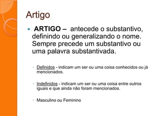 Artigo ARTIGO –  antecede o substantivo, definindo ou generalizando o nome. Sempre precede um substantivo ou uma palavra substantivada.Definidos - indicam um ser ou uma coisa conhecidos ou já mencionados.Indefinidos - indicam um ser ou uma coisa entre outros iguais e que ainda não foram mencionados.Masculino ou Feminino