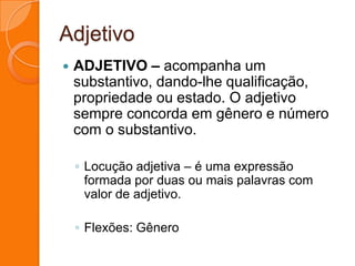 AdjetivoADJETIVO – acompanha um substantivo, dando-lhe qualificação, propriedade ou estado. O adjetivo sempre concorda em gênero e número com o substantivo.Locução adjetiva – é uma expressão formada por duas ou mais palavras com valor de adjetivo.Flexões: Gênero