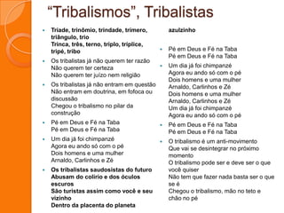“Tribalismos”, TribalistasTríade, trinômio, trindade, trímero, triângulo, trioTrinca, três, terno, triplo, tríplice, tripé, triboOs tribalistas já não querem ter razãoNão querem ter certezaNão querem ter juízo nem religiãoOs tribalistas já não entram em questãoNão entram em doutrina, em fofoca ou discussãoChegou o tribalismo no pilar da construçãoPé em Deus e Fé na TabaPé em Deus e Fé na TabaUm dia já foi chimpanzéAgora eu ando só com o péDois homens e uma mulherArnaldo, Carlinhos e ZéOs tribalistas saudosistas do futuroAbusam do colírio e dos óculos escurosSão turistas assim como você e seu vizinhoDentro da placenta do planeta azulzinho Pé em Deus e Fé na TabaPé em Deus e Fé na TabaUm dia já foi chimpanzéAgora eu ando só com o péDois homens e uma mulherArnaldo, Carlinhos e ZéDois homens e uma mulherArnaldo, Carlinhos e ZéUm dia já foi chimpanzéAgora eu ando só com o péPé em Deus e Fé na TabaPé em Deus e Fé na TabaO tribalismo é um anti-movimentoQue vai se desintegrar no próximo momentoO tribalismo pode ser e deve ser o que você quiserNão tem que fazer nada basta ser o que se éChegou o tribalismo, mão no teto e chão no pé