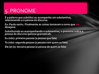 5. PRONOME
É a palavra que substitui ou acompanha um substantivo,
relacionando-o à pessoa do discurso.
Ex: Paulo sorriu. Finalmente as coisas tomavam o rumo que ele
desejava.
Substituindo ou acompanhando o substantivo, o pronome indica a
pessoa do discurso (pessoa gramatical):
Eu (nós): primeira pessoa (a pessoa que fala)
Tu (vós): segunda pessoa (a pessoa com quem se fala)
Ele (a) (s): terceira pessoa (a pessoa de quem se fala)
 