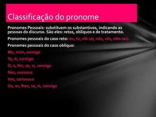 Classificação do pronome
Pronomes Pessoais: substituem os substantivos, indicando as
pessoas do discurso. São eles: retos, oblíquos e de tratamento.
Pronomes pessoais do caso reto: eu, tu, ele (a), nós, vós, eles (as).
Pronomes pessoais do caso oblíquo:
Me, mim, comigo
Te, ti, contigo
O, a, lhe, se, si, consigo
Nos, conosco
Vos, convosco
Os, as, lhes, se, si, consigo
 