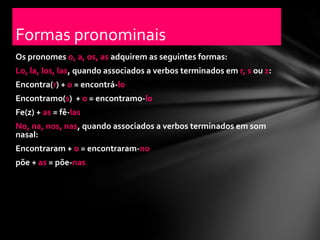 Formas pronominais
Os pronomes o, a, os, as adquirem as seguintes formas:
Lo, la, los, las, quando associados a verbos terminados em r, s ou z:
Encontra(r) + o = encontrá-lo
Encontramo(s) + o = encontramo-lo
Fe(z) + as = fê-las
No, na, nos, nas, quando associados a verbos terminados em som
nasal:
Encontraram + o = encontraram-no
põe + as = põe-nas
 