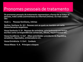 Pronomes pessoais de tratamento
Os pronomes pessoais de tratamento representam a forma de se tratar as
pessoas, trato cortês (cerimonioso) ou informal (íntimo). Os mais usados
são:
Você: v.   Pessoas familiares, íntimas
Senhor, Senhora: Sr. Srª. Pessoas com as quais se mantém um certo
distanciamento respeitoso
Vossa Senhoria: V. Sª. Pessoas de cerimônia, principalmente em textos
escritos como correspondências comerciais, ofícios, requerimentos etc.
Vossa Excelência: V. Exª. Altas autoridades: presidente da República,
senadores, deputados, embaixadores etc.
Vossa Eminência: V. Emª. Cardeais
Vossa Alteza: V. A. Príncipes e duques
 