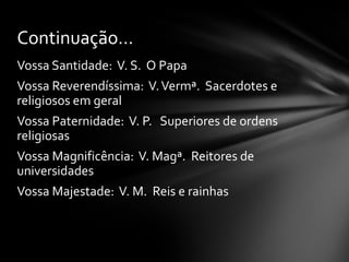 Continuação...
Vossa Santidade: V. S. O Papa
Vossa Reverendíssima: V. Vermª. Sacerdotes e
religiosos em geral
Vossa Paternidade: V. P. Superiores de ordens
religiosas
Vossa Magnificência: V. Magª. Reitores de
universidades
Vossa Majestade: V. M. Reis e rainhas
 