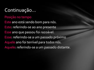 Continuação...
Posição no tempo
Este ano está sendo bom para nós.
Este: referindo-se ao ano presente
Esse ano que passou foi razoável.
Esse: referindo-se a um passado próximo
Aquele ano foi terrível para todos nós.
Aquele: referindo-se a um passado distante.
 