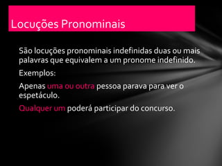 Locuções Pronominais

 São locuções pronominais indefinidas duas ou mais
 palavras que equivalem a um pronome indefinido.
 Exemplos:
 Apenas uma ou outra pessoa parava para ver o
 espetáculo.
 Qualquer um poderá participar do concurso.
 