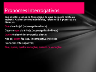 Pronomes Interrogativos
São aqueles usados na formulação de uma pergunta direta ou
indireta. Assim como os indefinidos, referem-se à 3ª pessoa do
discurso:
Que dia é hoje? (interrogativa direta)
Diga-me que dia é hoje.(interrogativa indireta)
Quem fez isso? (interrogativa direta)
Não sei quem fez isso. (interrogativa indireta)
Pronomes Interrogativos:
Que, quem, qual (e variação), quanto ( e variação).
 