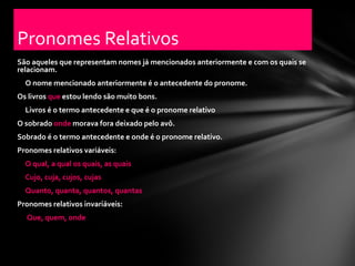 Pronomes Relativos
São aqueles que representam nomes já mencionados anteriormente e com os quais se
relacionam.
  O nome mencionado anteriormente é o antecedente do pronome.
Os livros que estou lendo são muito bons.
  Livros é o termo antecedente e que é o pronome relativo
O sobrado onde morava fora deixado pelo avô.
Sobrado é o termo antecedente e onde é o pronome relativo.
Pronomes relativos variáveis:
  O qual, a qual os quais, as quais
  Cujo, cuja, cujos, cujas
  Quanto, quanta, quantos, quantas
Pronomes relativos invariáveis:
  Que, quem, onde
 