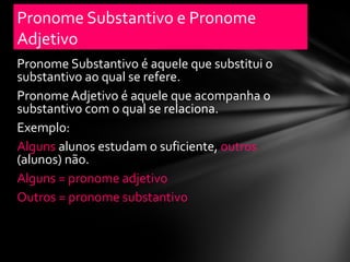 Pronome Substantivo e Pronome
Adjetivo
Pronome Substantivo é aquele que substitui o
substantivo ao qual se refere.
Pronome Adjetivo é aquele que acompanha o
substantivo com o qual se relaciona.
Exemplo:
Alguns alunos estudam o suficiente, outros
(alunos) não.
Alguns = pronome adjetivo
Outros = pronome substantivo
 