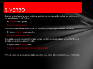 6. VERBO
Quando se pratica uma ação, a palavra que representa essa ação, indicando o momento
em que ela ocorre, é o Verbo.
  Eu escrevo com rapidez.
  Escrevo = ação presente
Uma idéia de estado também pode ser localizada no tempo por meio de um verbo.
  Os alunos estavam preocupados.
  Estavam = estado passado
Uma ação ocorrida num determinado tempo também pode constituir-se num fenômeno
da natureza expresso por um verbo.
  Naquela noite trovejou muito.
  Trovejou = ação passada, fenômeno da natureza


Verbo é a palavra que expressa ação, estado e fenômeno da natureza situados no tempo.
 