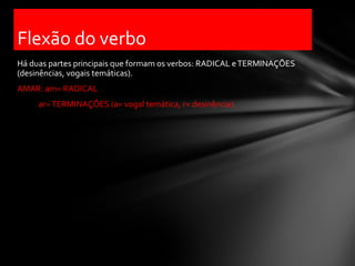 Flexão do verbo
Há duas partes principais que formam os verbos: RADICAL e TERMINAÇÕES
(desinências, vogais temáticas).
AMAR: am= RADICAL
     ar= TERMINAÇÕES (a= vogal temática, r= desinência)
 