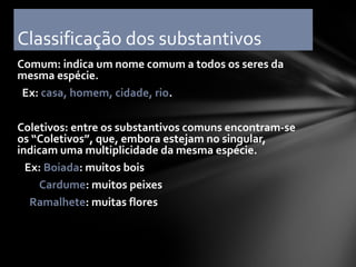 Classificação dos substantivos
Comum: indica um nome comum a todos os seres da
mesma espécie.
 Ex: casa, homem, cidade, rio.

Coletivos: entre os substantivos comuns encontram-se
os “Coletivos”, que, embora estejam no singular,
indicam uma multiplicidade da mesma espécie.
  Ex: Boiada: muitos bois
     Cardume: muitos peixes
   Ramalhete: muitas flores
 
