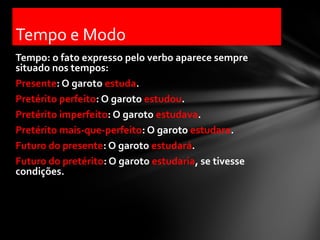 Tempo e Modo
Tempo: o fato expresso pelo verbo aparece sempre
situado nos tempos:
Presente: O garoto estuda.
Pretérito perfeito: O garoto estudou.
Pretérito imperfeito: O garoto estudava.
Pretérito mais-que-perfeito: O garoto estudara.
Futuro do presente: O garoto estudará.
Futuro do pretérito: O garoto estudaria, se tivesse
condições.
 