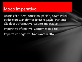 Modo Imperativo
Ao indicar ordem, conselho, pedido, o fato verbal
pode expressar afirmação ou negação. Portanto,
são duas as formas verbais no imperativo:
Imperativo afirmativo: Cantem mais alto!
Imperativo negativo: Não cantem alto!
 