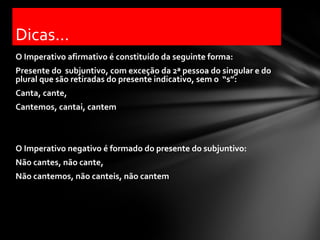 Dicas...
O Imperativo afirmativo é constituído da seguinte forma:
Presente do subjuntivo, com exceção da 2ª pessoa do singular e do
plural que são retiradas do presente indicativo, sem o “s”:
Canta, cante,
Cantemos, cantai, cantem



O Imperativo negativo é formado do presente do subjuntivo:
Não cantes, não cante,
Não cantemos, não canteis, não cantem
 