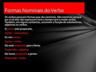Formas Nominais do Verbo
Os verbos possuem formas que são nominais. São nominais porque
por si só elas não expressam nem o tempo nem o modo verbal.
Também, em alguns contextos, assumem a função de substantivos,
adjetivos ou verbos.
O jantar está preparado.
Jantar = substantivo
Eu vou jantar.
Jantar = verbo
Ela está preparada para a festa.
Preparada = adjetivo
Ela havia preparado o jantar.
Preparado = verbo
 