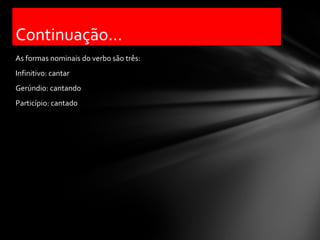 Continuação...
As formas nominais do verbo são três:
Infinitivo: cantar
Gerúndio: cantando
Particípio: cantado
 